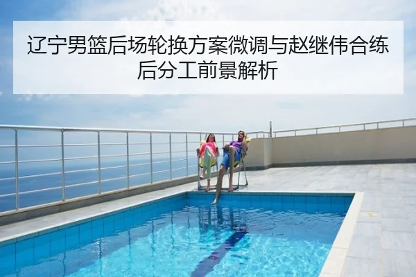 辽宁男篮后场轮换方案微调与赵继伟合练后分工前景解析